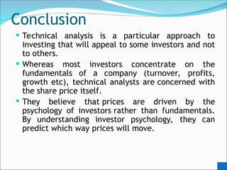 Conclusion
 Technical analysis is a particular approach to
investing that will appeal to some investors and not
to others.
 Whereas most investors concentrate on the
fundamentals of a company (turnover, profits,
growth etc), technical analysts are concerned with
the share price itself.
 They believe that prices are driven by the
psychology of investors rather than fundamentals.
By understanding investor psychology, they can
predict which way prices will move.
 