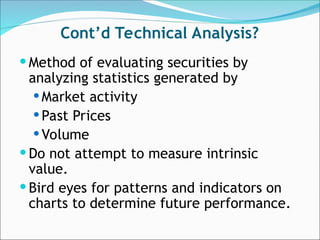 Cont’d Technical Analysis?
 Method of evaluating securities by
analyzing statistics generated by
 Market activity
 Past Prices
 Volume
 Do not attempt to measure intrinsic
value.
 Bird eyes for patterns and indicators on
charts to determine future performance.
 