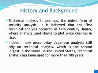History and Background
 Technical analysis is, perhaps, the oldest form of
security analysis. It is believed that the first
technical analysis occurred in 17th century Japan,
where analysts used charts to plot price changes in
rice.
 Indeed, many present-day Japanese analysts still
rely on technical analysis. which is the second
largest in the world. In the United States, technical
analysis has been used for more than 100 years
 