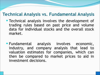 Technical Analysis vs. Fundamental Analysis
 Technical analysis involves the development of
trading rules based on past price and volume
data for individual stocks and the overall stock
market.
 Fundamental analysis involves economic,
industry, and company analysis that lead to
valuation estimates for companies, which can
then be compared to market prices to aid in
investment decisions.
 