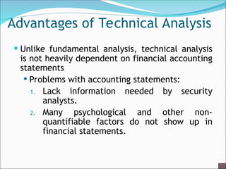 Advantages of Technical Analysis
 Unlike fundamental analysis, technical analysis
is not heavily dependent on financial accounting
statements
 Problems with accounting statements:
1. Lack information needed by security
analysts.
2. Many psychological and other non-
quantifiable factors do not show up in
financial statements.
 