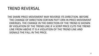 13
TREND REVERSAL
THE SHARE PRICE MOVEMENT MAY REVERSE ITS DIRECTION. BEFORE
THE CHANGE OF DIRECTION CERTAIN PATT-ERN IN PRICE MOVEMENT
EMERGES. THE CHANGE IN THE DIRECTION OF THE TREND IS SHOWN
BY VIOLATION OF THE TREND LINE.IF A SCRIP PRICE CUTS THE TREND
LINE FROM ABOVE IT IS A VIOLATION OF THE TREND LINE AND
SIGNALS THE FALL IN THE PRICE.
 