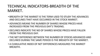 16
TECHNICAL INDICATORS-BREADTH OF THE
MARKET.
• BREADTH OF THE MARKET IS THE TERM USED TO STUDY THE ADVANCES
AND DECLINES THAT HAVE OCCURRED IN THE STOCK MARKET.
• ADVANCES MEANS THE NUMBER OF SHARES WHOSE PRICES HAVE
INCREASED FROM THE PREVIOUS DAY’S TRADING.
• DECLINES INDICATE THE NO OF SHARES WHOSE PRICES HAVE FALLEN
FROM THE PREVIOUS DAY.
• THE NET DIFFERENCE BETWEEN THE NUMBER OF STOCKS ADVANCED AND
DECLINED DURING THE SAME PERIOD IS THE BREADTH OF THE MARKET.
• A CUMULATIVE INDEX OF NET DIFFERENCES MEASURES THE MARKET
BREADTH.
 