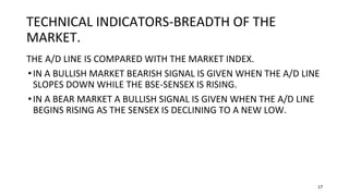 17
TECHNICAL INDICATORS-BREADTH OF THE
MARKET.
THE A/D LINE IS COMPARED WITH THE MARKET INDEX.
•IN A BULLISH MARKET BEARISH SIGNAL IS GIVEN WHEN THE A/D LINE
SLOPES DOWN WHILE THE BSE-SENSEX IS RISING.
•IN A BEAR MARKET A BULLISH SIGNAL IS GIVEN WHEN THE A/D LINE
BEGINS RISING AS THE SENSEX IS DECLINING TO A NEW LOW.
 