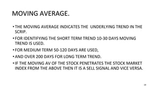 19
MOVING AVERAGE.
•THE MOVING AVERAGE INDICATES THE UNDERLYING TREND IN THE
SCRIP.
•FOR IDENTIFYING THE SHORT TERM TREND 10-30 DAYS MOVING
TREND IS USED.
•FOR MEDIUM TERM 50-120 DAYS ARE USED,
•AND OVER 200 DAYS FOR LONG TERM TREND.
•IF THE MOVING AV OF THE STOCK PENETRATES THE STOCK MARKET
INDEX FROM THE ABOVE THEN IT IS A SELL SIGNAL AND VICE VERSA.
 