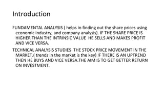 Introduction
FUNDAMENTAL ANALYSIS ( helps in finding out the share prices using
economic industry, and company analysis). IF THE SHARE PRICE IS
HIGHER THAN THE INTRINSIC VALUE HE SELLS AND MAKES PROFIT
AND VICE VERSA.
TECHNICAL ANALYSIS STUDIES THE STOCK PRICE MOVEMENT IN THE
MARKET.( trends in the market is the key) IF THERE IS AN UPTREND
THEN HE BUYS AND VICE VERSA.THE AIM IS TO GET BETTER RETURN
ON INVESTMENT.
 