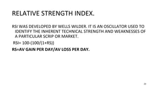 23
RELATIVE STRENGTH INDEX.
RSI WAS DEVELOPED BY WELLS WILDER. IT IS AN OSCILLATOR USED TO
IDENTIFY THE INHERENT TECHNICAL STRENGTH AND WEAKNESSES OF
A PARTICULAR SCRIP OR MARKET.
RSI= 100-(100/(1+RS))
RS=AV GAIN PER DAY/AV LOSS PER DAY.
 