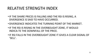 25
RELATIVE STRENGTH INDEX
•IF THE SHARE PRICES IS FALLING AND THE RSI IS RISING, A
DIVERGENCE IS SAID TO HAVE OCCURRED.
•DIVERGENCE INDICATES THE TURNING POINT OF THE MARKET.
•IF THE RSI IS RISING IN THE OVERBOUGHT ZONE, IT WOULD
INDICA-TE THE DOWNFALL OF THE PRICE.
•IF RSI FALLS IN THE OVERBOUGHT ZONE IT GIVES A CLEAR SIGNAL OF
‘SELL’.
 