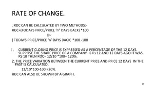 27
RATE OF CHANGE.
. ROC CAN BE CALCULATED BY TWO METHODS:-
ROC=(TODAYS PRICE/PRICE ‘n” DAYS BACK) *100
OR
( TODAYS PRICE/PRICE ‘n’ DAYS BACK) *100 -100
1. CURRENT CLOSING PRICE IS EXPRESSED AS A PERCENTAGE OF THE 12 DAYS.
SUPPOSE THE SHARE PRICE OF A COMPANY IS Rs 12 AND 12 DAYS AGO IT WAS
RS 10 THEN ROC= 12/10 *100= 120%.
2. THE PRICE VARIATION BETWEEN THE CURRENT PRICE AND PRICE 12 DAYS IN THE
PAST IS CALCULATED.
12/10*100-100 =20%.
ROC CAN ALSO BE SHOWN BY A GRAPH.
 