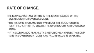 28
RATE OF CHANGE.
THE MAIN ADVANTAGE OF ROC IS THE IDENTIFICATION OF THE
OVERBOUGHT OR OVERSOLD ZONE.
•THE HISTORIC HIGH AND LOW VALUES OF THE ROC SHOULD BE
IDENTIFIED AT FIRST TO LOCATE THE OVERBOUGHT AND OVERSOLD
ZONE.
•IF THE SCRIP’S ROC REACHES THE HISTORIC HIGH VALUES THE SCRIP
IS IN THE OVERBOUGHT ZONE AND FALL IN VALUE IS EXPECTED.
 