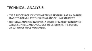 3
TECHNICAL ANALYSIS.
•IT IS A PROCESS OF IDENTIFYING TREND REVERSALS AT AN EARLIER
STAGE TO FORMULATE THE BUYING AND SELLING STRATEGY.
•TECHNICAL ANALYSIS INVOLVES A STUDY OF MARKET GENERATED
DATA LIKE PRICES ANDS VOLUMES TO DETERMINE THE FUTURE
DIRECTION OF PRICE MOVEMENT.
 