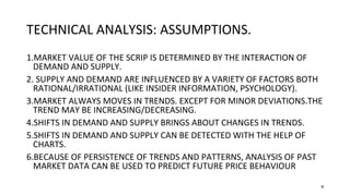4
TECHNICAL ANALYSIS: ASSUMPTIONS.
1.MARKET VALUE OF THE SCRIP IS DETERMINED BY THE INTERACTION OF
DEMAND AND SUPPLY.
2. SUPPLY AND DEMAND ARE INFLUENCED BY A VARIETY OF FACTORS BOTH
RATIONAL/IRRATIONAL (LIKE INSIDER INFORMATION, PSYCHOLOGY).
3.MARKET ALWAYS MOVES IN TRENDS. EXCEPT FOR MINOR DEVIATIONS.THE
TREND MAY BE INCREASING/DECREASING.
4.SHIFTS IN DEMAND AND SUPPLY BRINGS ABOUT CHANGES IN TRENDS.
5.SHIFTS IN DEMAND AND SUPPLY CAN BE DETECTED WITH THE HELP OF
CHARTS.
6.BECAUSE OF PERSISTENCE OF TRENDS AND PATTERNS, ANALYSIS OF PAST
MARKET DATA CAN BE USED TO PREDICT FUTURE PRICE BEHAVIOUR
 