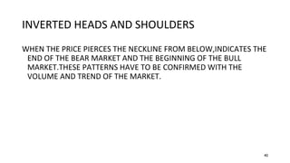 40
INVERTED HEADS AND SHOULDERS
WHEN THE PRICE PIERCES THE NECKLINE FROM BELOW,INDICATES THE
END OF THE BEAR MARKET AND THE BEGINNING OF THE BULL
MARKET.THESE PATTERNS HAVE TO BE CONFIRMED WITH THE
VOLUME AND TREND OF THE MARKET.
 