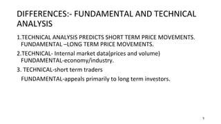 5
DIFFERENCES:- FUNDAMENTAL AND TECHNICAL
ANALYSIS
1.TECHNICAL ANALYSIS PREDICTS SHORT TERM PRICE MOVEMENTS.
FUNDAMENTAL –LONG TERM PRICE MOVEMENTS.
2.TECHNICAL- Internal market data(prices and volume)
FUNDAMENTAL-economy/industry.
3. TECHNICAL-short term traders
FUNDAMENTAL-appeals primarily to long term investors.
 