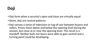 Doji
•Doji form when a security's open and close are virtually equal.
•Alone, doji are neutral patterns
•Doji convey a sense of indecision or tug-of-war between buyers and
sellers. Prices move above and below the opening level during the
session, but close at or near the opening level. The result is a
standoff. Neither bulls nor bears were able to gain control and a
turning point could be developing.
 