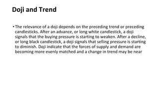 Doji and Trend
•The relevance of a doji depends on the preceding trend or preceding
candlesticks. After an advance, or long white candlestick, a doji
signals that the buying pressure is starting to weaken. After a decline,
or long black candlestick, a doji signals that selling pressure is starting
to diminish. Doji indicate that the forces of supply and demand are
becoming more evenly matched and a change in trend may be near
 
