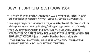 8
DOW THEORY.(CHARLES H DOW 1984
THIS THEORY WAS PROPOSED IN THE WALL STREET JOURNAL IS ONE
OF THE OLDEST THEORY OF TECHNICAL ANALYSIS. HYPOTHESIS:-
1.No single buyer can influence a major market trend. He can affect the
daily price movement by buying /selling a huge quantum of a scrip.
2.THE MARKET DISCOUNTS EVERYTHING. THE MAJOR NATURAL
CALAMITIES DO AFFECT ONLY FOR A SHORT TERM AFTER WHICH THE
NORMALCY OCCURS. (earth quake, Bombay blasts, riots etc)
3. THIS THEORY IS NOT INFALLIBLE. IT IS NOT A TOOL TO BEAT THE
MARKET BUT ONLY TO UNDERSTAND IT BETTER.
 