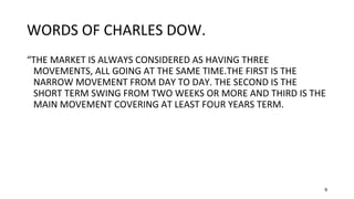 9
WORDS OF CHARLES DOW.
“THE MARKET IS ALWAYS CONSIDERED AS HAVING THREE
MOVEMENTS, ALL GOING AT THE SAME TIME.THE FIRST IS THE
NARROW MOVEMENT FROM DAY TO DAY. THE SECOND IS THE
SHORT TERM SWING FROM TWO WEEKS OR MORE AND THIRD IS THE
MAIN MOVEMENT COVERING AT LEAST FOUR YEARS TERM.
 