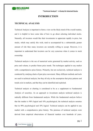 “Technical Analysis” - A Study On Selected Stocks


                                INTRODUCTION

TECHNICAL ANALYSIS

Technical Analysis is important to form a view on the likely trend of the overall market,

and it is helpful to have some idea of how to go about selecting individual stocks.

Naturally, all investors would like their investments to appreciate rapidly in price, but

stocks, which may satisfy this wish, tend to accompanied by a substantially greater

amount of risk then many investors are normally willing to accept. However, it is

important to understand that investors can be very conscious when it comes to stock

ownership.


Technical analysis is the use of numerical series generated by market activity, such as

price and volume, to predict future price trends. The techniques applied to any market

with a comprehensive price history. Primarily, but not exclusively, technical analysis is

conducted by studying charts of past price movement. Many different methods and tools

are used in technical analysis, but they all rely on the assumption that price patterns and

trends exist in markets, and that they can be identified and exploited.


Technical analysis or charting is considered to be as a supplement to Fundamental

Analysis of securities. As an approach to investment analysis technical analysis is

radically different from fundamental analysis. While the fundamental analysts believe

that the market is 90% logical and 10% psychological, the technical analysis assumes

that its 90% psychological and 10% logical. Technical analysis can be applied to any

market with a comprehensive price history. The premises of technical analysis were

derived from empirical observations of financial markets over hundreds of years.


                                                                                      pg. 1
 