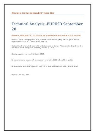 Resources for the Independent Trader Blog
Technical Analysis -EURUSD September
20
Posted on September 20, 2013 by the XM Investment Research Desk at 8:01 am GMT
EURUSD has a strong upward bias, currently consolidating its post-Fed gains near a
seven-month high of 1.3567 hit on Sept 19.
On the Hourly chart, RSI above 50 and stochastic is rising. Prices are trading above the
Ichimoku cloud. The pair is currently around $1.3530.
Strong support is at the MA20 at 1.3525.
Retracement and bounce off key support level at 1.3480 will reaffirm upside.
Resistance is at 1.3567 (Sept 19 high). If broken will lead to the key 1.3600 level.
EURUSD Hourly Chart
 