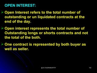 OPEN INTEREST:
 Open Interest refers to the total number of
  outstanding or un liquidated contracts at the
  end of the day.
 Open interest represents the total number of
  Outstanding longs or shorts contracts and not
  the total of the both.
 One contract is represented by both buyer as
  well as seller.



                      @ B.V.RUDRAMURTHY           102
 
