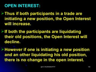 OPEN INTEREST:
 Thus if both participants in a trade are
  initiating a new position, the Open Interest
  will increase.
 If both the participants are liquidating
  their old positions, the Open Interest will
  decline.
 However if one is initiating a new position
  and an other liquidating his old position,
  there is no change in the open interest.
                    @ B.V.RUDRAMURTHY           104
 