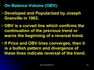 On Balance Volume (OBV):
 Developed and Popularized by Joseph
  Granville in 1963.
 OBV is a curved line which confirms the
  continuation of the previous trend or
  warns the beginning of a reversal trend.
 If Price and OBV lines converges, then it
  is a bullish pattern and divergence of
  these lines indicate reversal of the trend.

                    @ B.V.RUDRAMURTHY           106
 