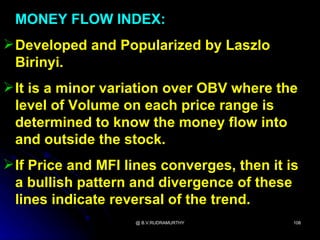 MONEY FLOW INDEX:
 Developed and Popularized by Laszlo
  Birinyi.
 It is a minor variation over OBV where the
  level of Volume on each price range is
  determined to know the money flow into
  and outside the stock.
 If Price and MFI lines converges, then it is
  a bullish pattern and divergence of these
  lines indicate reversal of the trend.
                    @ B.V.RUDRAMURTHY        108
 
