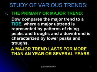 STUDY OF VARIOUS TRENDS:
1.   THE PRIMARY OR MAJOR TREND:
     Dow compares the major trend to a
     TIDE, where a major uptrend is
     represented by patterns of rising
     peaks and troughs and a downtrend is
     characterized by lower peaks and
     troughs.
     A MAJOR TREND LASTS FOR MORE
     THAN AN YEAR OR SEVERAL YEARS.

                  @ B.V.RUDRAMURTHY     11
 