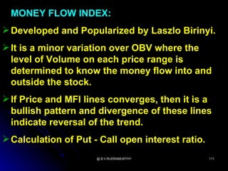 MONEY FLOW INDEX:
 Developed and Popularized by Laszlo Birinyi.
 It is a minor variation over OBV where the
  level of Volume on each price range is
  determined to know the money flow into and
  outside the stock.
 If Price and MFI lines converges, then it is a
  bullish pattern and divergence of these lines
  indicate reversal of the trend.
 Calculation of Put - Call open interest ratio.
                      @ B.V.RUDRAMURTHY            111
 