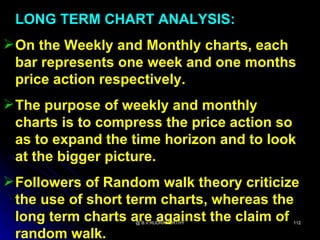 LONG TERM CHART ANALYSIS:
 On the Weekly and Monthly charts, each
  bar represents one week and one months
  price action respectively.
 The purpose of weekly and monthly
  charts is to compress the price action so
  as to expand the time horizon and to look
  at the bigger picture.
 Followers of Random walk theory criticize
  the use of short term charts, whereas the
  long term charts are against the claim of
                   @ B.V.RUDRAMURTHY      112


  random walk.
 