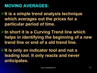 MOVING AVERAGES:
 It is a simple trend analysis technique
  which averages out the prices for a
  particular period of time.
 In short it is a Curving Trend line which
  helps in identifying the beginning of a new
  trend line or end of a old trend line.
 It is only an indicator tool and not a
  leading tool. It only reacts and never
  anticipates.
                    @ B.V.RUDRAMURTHY       117
 