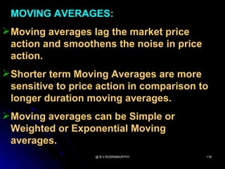 MOVING AVERAGES:
 Moving averages lag the market price
  action and smoothens the noise in price
  action.
 Shorter term Moving Averages are more
  sensitive to price action in comparison to
  longer duration moving averages.
 Moving averages can be Simple or
  Weighted or Exponential Moving
  averages.
                   @ B.V.RUDRAMURTHY        118
 