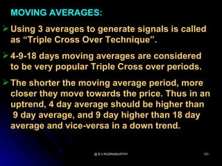 MOVING AVERAGES:
 Using 3 averages to generate signals is called
  as “Triple Cross Over Technique”.
 4-9-18 days moving averages are considered
  to be very popular Triple Cross over periods.
 The shorter the moving average period, more
  closer they move towards the price. Thus in an
  uptrend, 4 day average should be higher than
  9 day average, and 9 day higher than 18 day
  average and vice-versa in a down trend.

                     @ B.V.RUDRAMURTHY            121
 