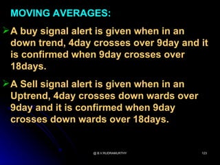 MOVING AVERAGES:
 A buy signal alert is given when in an
  down trend, 4day crosses over 9day and it
  is confirmed when 9day crosses over
  18days.
 A Sell signal alert is given when in an
  Uptrend, 4day crosses down wards over
  9day and it is confirmed when 9day
  crosses down wards over 18days.


                   @ B.V.RUDRAMURTHY        123
 