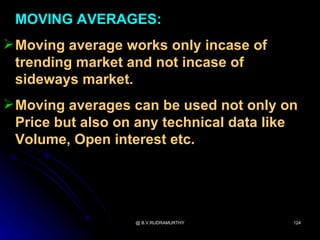 MOVING AVERAGES:
 Moving average works only incase of
  trending market and not incase of
  sideways market.
 Moving averages can be used not only on
  Price but also on any technical data like
  Volume, Open interest etc.




                   @ B.V.RUDRAMURTHY      124
 