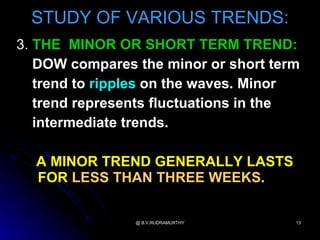 STUDY OF VARIOUS TRENDS:
3. THE MINOR OR SHORT TERM TREND:
   DOW compares the minor or short term
   trend to ripples on the waves. Minor
   trend represents fluctuations in the
   intermediate trends.

  A MINOR TREND GENERALLY LASTS
  FOR LESS THAN THREE WEEKS.

                @ B.V.RUDRAMURTHY     13
 