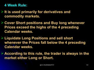 4 Week Rule:
 It is used primarily for derivatives and
  commodity markets.
 Cover Short positions and Buy long whenever
  Prices exceed the highs of the 4 preceding
  Calendar weeks.
 Liquidate Long Positions and sell short
  whenever the Prices fall below the 4 preceding
  Calendar weeks.
 According to this rule, the trader is always in the
  market either Long or Short.
                       @ B.V.RUDRAMURTHY           131
 