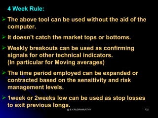 4 Week Rule:
 The above tool can be used without the aid of the
  computer.
 It doesn’t catch the market tops or bottoms.
 Weekly breakouts can be used as confirming
  signals for other technical indicators.
  (In particular for Moving averages)
 The time period employed can be expanded or
  contracted based on the sensitivity and risk
  management levels.
 1week or 2weeks low can be used as stop losses
  to exit previous longs.
                       @ B.V.RUDRAMURTHY          132
 