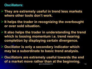 Oscillators:
 They are extremely useful in trend less markets
  where other tools don’t work.
 It helps the trader in recognizing the overbought
  or over sold situation.
 It also helps the trader in understanding the trend
  which is loosing momentum i.e. trend nearing
  completion by displaying certain divergence.
 Oscillator is only a secondary indicator which
  may be a subordinate to basic trend analysis.
 Oscillators are extremely useful towards the end
  of a market move rather than at the beginning.
                       @ B.V.RUDRAMURTHY              134
 