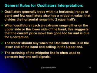 General Rules for Oscillators Interpretation:
 Oscillators generally trade within a horizontal range or
  band and few oscillators also has a midpoint value, that
  divides the horizontal range into 2 equal half's.
 When oscillators reach an extreme range either on the
  upper side or the lower side of the band, this suggests
  that the current price move has gone too far and is due
  for a correction.
 The trader should buy when the Oscillator line is in the
  lower end of the band and selling in the Upper end.
 The crossing of the midpoint line is often used to
  generate buy and sell signals.


                          @ B.V.RUDRAMURTHY                  135
 