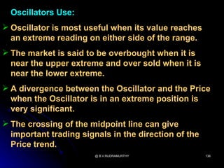 Oscillators Use:
 Oscillator is most useful when its value reaches
  an extreme reading on either side of the range.
 The market is said to be overbought when it is
  near the upper extreme and over sold when it is
  near the lower extreme.
 A divergence between the Oscillator and the Price
  when the Oscillator is in an extreme position is
  very significant.
 The crossing of the midpoint line can give
  important trading signals in the direction of the
  Price trend.
                        @ B.V.RUDRAMURTHY             136
 