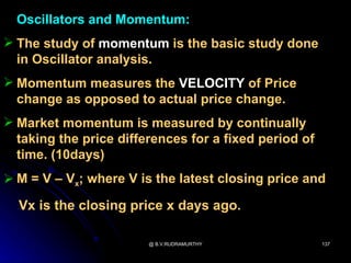 Oscillators and Momentum:
 The study of momentum is the basic study done
  in Oscillator analysis.
 Momentum measures the VELOCITY of Price
  change as opposed to actual price change.
 Market momentum is measured by continually
  taking the price differences for a fixed period of
  time. (10days)
 M = V – Vx; where V is the latest closing price and

  Vx is the closing price x days ago.

                        @ B.V.RUDRAMURTHY              137
 
