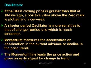 Oscillators:
 If the latest closing price is greater than that of
  10days ago, a positive value above the Zero mark
  is plotted and vice-versa.
 A shorter period Oscillator is more sensitive to
  that of a longer period one which is much
  smoother.
 Momentum measures the acceleration or
  deceleration in the current advance or decline in
  the price trend.
 The Momentum line leads the price action and
  gives an early signal for change in trend.
                       @ B.V.RUDRAMURTHY              138
 