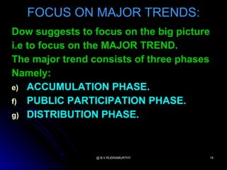 FOCUS ON MAJOR TRENDS:
Dow suggests to focus on the big picture
i.e to focus on the MAJOR TREND.
The major trend consists of three phases
Namely:
e) ACCUMULATION PHASE.
f) PUBLIC PARTICIPATION PHASE.
g) DISTRIBUTION PHASE.




                 @ B.V.RUDRAMURTHY     14
 