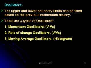 Oscillators:
 The upper and lower boundary limits can be fixed
  based on the previous momentum history.
 There are 3 types of Oscillators:
  1. Momentum Oscillators. (V-Vx)
  2. Rate of change Oscillators. (V/Vx)
  3. Moving Average Oscillators. (Histogram)




                        @ B.V.RUDRAMURTHY            140
 