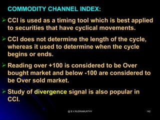 COMMODITY CHANNEL INDEX:
 CCI is used as a timing tool which is best applied
  to securities that have cyclical movements.
 CCI does not determine the length of the cycle,
  whereas it used to determine when the cycle
  begins or ends.
 Reading over +100 is considered to be Over
  bought market and below -100 are considered to
  be Over sold market.
 Study of divergence signal is also popular in
  CCI.
                      @ B.V.RUDRAMURTHY             142
 