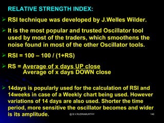 RELATIVE STRENGTH INDEX:
 RSI technique was developed by J.Welles Wilder.
 It is the most popular and trusted Oscillator tool
  used by most of the traders, which smoothens the
  noise found in most of the other Oscillator tools.
 RSI = 100 – 100 / (1+RS)
 RS = Average of x days UP close
       Average of x days DOWN close

 14days is popularly used for the calculation of RSI and
  14weeks in case of a Weekly chart being used. However
  variations of 14 days are also used. Shorter the time
  period, more sensitive the oscillator becomes and wider
  is its amplitude.       @ B.V.RUDRAMURTHY               146
 