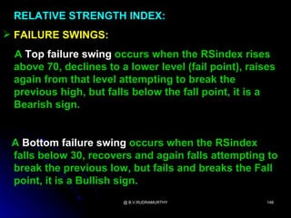 RELATIVE STRENGTH INDEX:
 FAILURE SWINGS:
 A Top failure swing occurs when the RSindex rises
 above 70, declines to a lower level (fail point), raises
 again from that level attempting to break the
 previous high, but falls below the fall point, it is a
 Bearish sign.


 A Bottom failure swing occurs when the RSindex
 falls below 30, recovers and again falls attempting to
 break the previous low, but fails and breaks the Fall
 point, it is a Bullish sign.
                        @ B.V.RUDRAMURTHY              148
 