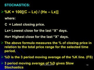 STOCHASTICS:

 %K = 100[(C – Lx) / (Hx – Lx)]
  where:
  C = Latest closing price.
  Lx= Lowest close for the last “X” days.
  Hx= Highest close for the last “X” days.
 The above formula measures the % of closing price in
  relation to the total price range for the selected time
  period.
 %D is the 3 period moving average of the %K line. (FS)
 3 period moving average of %D gives Slow
                        @ B.V.RUDRAMURTHY            155

  Stochastics
 